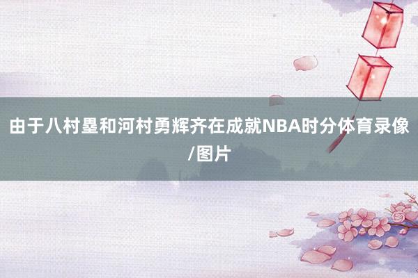 由于八村塁和河村勇辉齐在成就NBA时分体育录像/图片