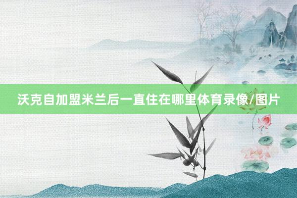 沃克自加盟米兰后一直住在哪里体育录像/图片
