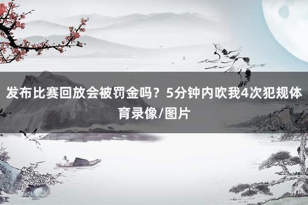 发布比赛回放会被罚金吗?5分钟内吹我4次犯规体育录像/图片