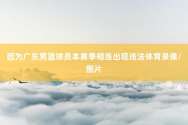 因为广东男篮球员本赛季相连出现违法体育录像/图片