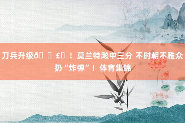 刀兵升级💣️！莫兰特飚中三分 不时朝不雅众扔“炸弹”！体育集锦