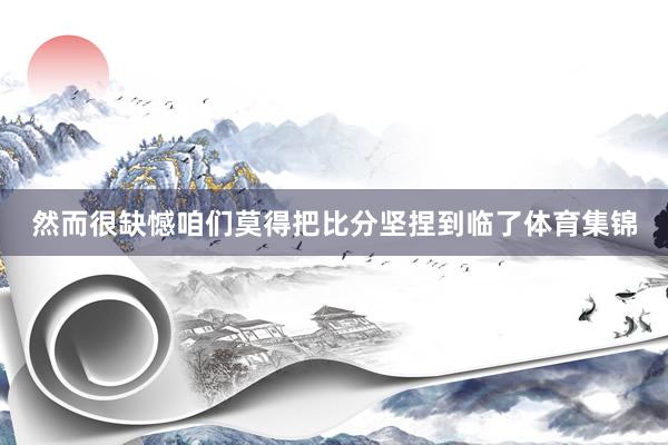 然而很缺憾咱们莫得把比分坚捏到临了体育集锦