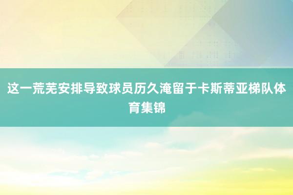 这一荒芜安排导致球员历久淹留于卡斯蒂亚梯队体育集锦
