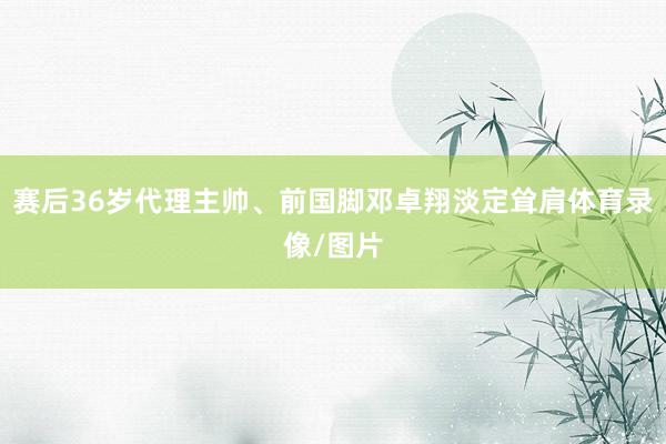 赛后36岁代理主帅、前国脚邓卓翔淡定耸肩体育录像/图片