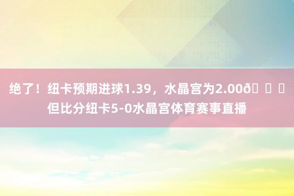 绝了！纽卡预期进球1.39，水晶宫为2.00😅但比分纽卡5-0水晶宫体育赛事直播