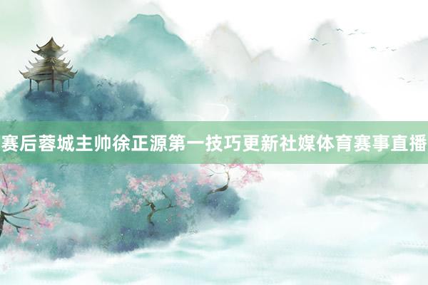赛后蓉城主帅徐正源第一技巧更新社媒体育赛事直播