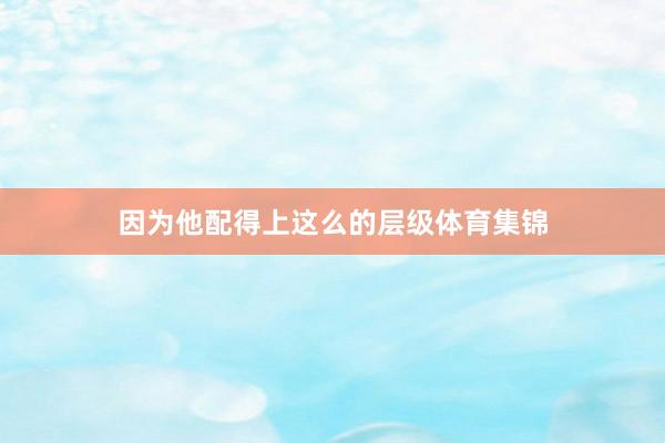 因为他配得上这么的层级体育集锦