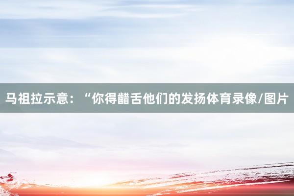 马祖拉示意：“你得齰舌他们的发扬体育录像/图片