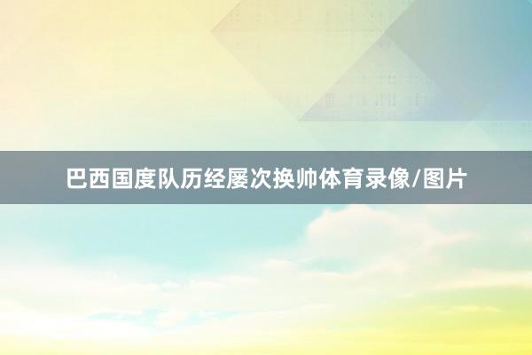 巴西国度队历经屡次换帅体育录像/图片