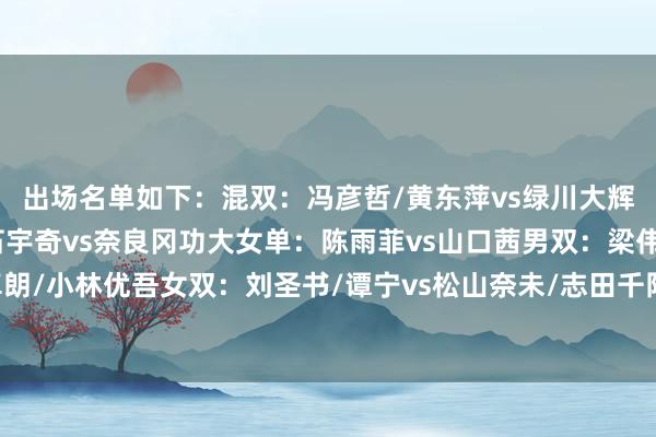 出场名单如下：混双：冯彦哲/黄东萍vs绿川大辉/五十岚有纱男单：石宇奇vs奈良冈功大女单：陈雨菲vs山口茜男双：梁伟铿/王昶vs保木卓朗/小林优吾女双：刘圣书/谭宁vs松山奈未/志田千阳一说念为国羽加油！澳门买球网体育信息