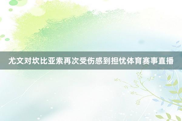 尤文对坎比亚索再次受伤感到担忧体育赛事直播