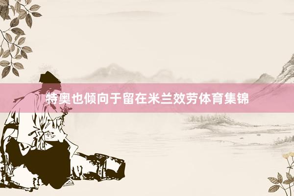 特奥也倾向于留在米兰效劳体育集锦