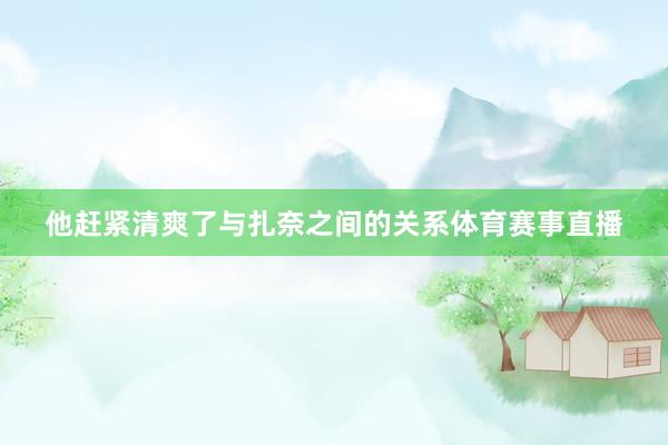 他赶紧清爽了与扎奈之间的关系体育赛事直播