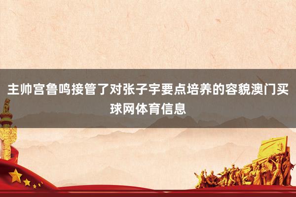 主帅宫鲁鸣接管了对张子宇要点培养的容貌澳门买球网体育信息