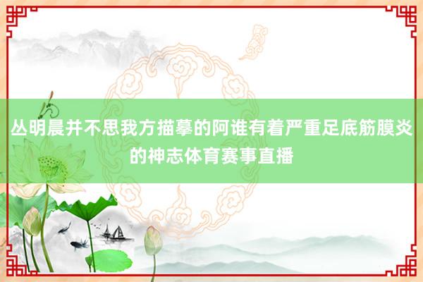 丛明晨并不思我方描摹的阿谁有着严重足底筋膜炎的神志体育赛事直播