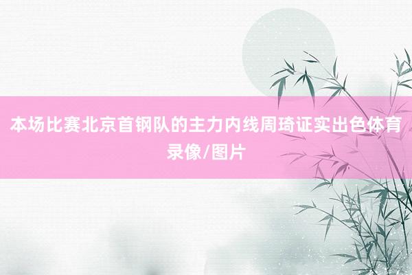 本场比赛北京首钢队的主力内线周琦证实出色体育录像/图片