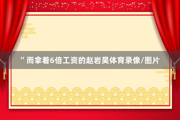 ”而拿着6倍工资的赵岩昊体育录像/图片
