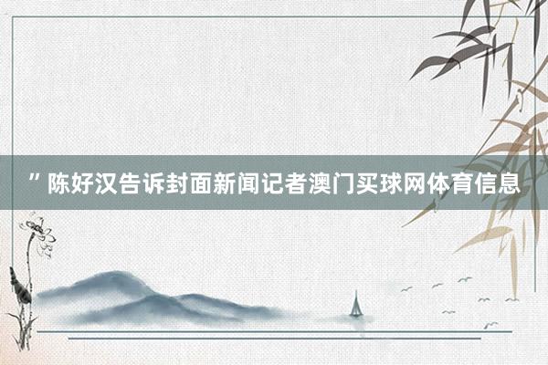 ”陈好汉告诉封面新闻记者澳门买球网体育信息