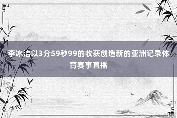 李冰洁以3分59秒99的收获创造新的亚洲记录体育赛事直播
