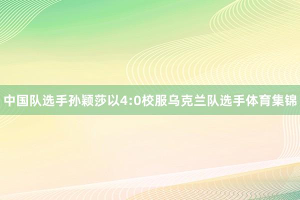 中国队选手孙颖莎以4:0校服乌克兰队选手体育集锦