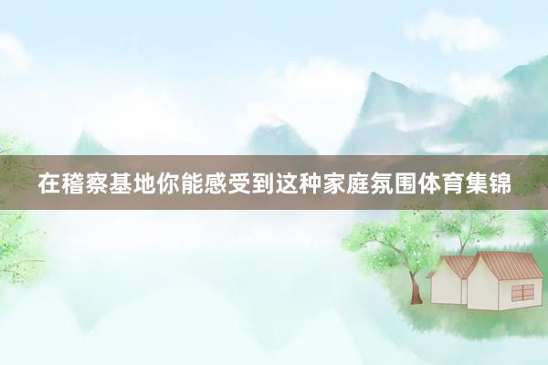 在稽察基地你能感受到这种家庭氛围体育集锦