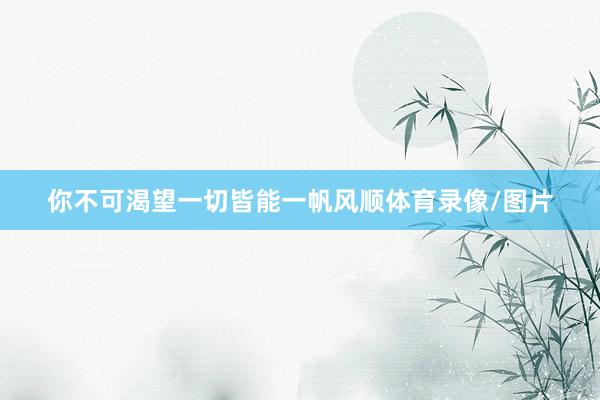 你不可渴望一切皆能一帆风顺体育录像/图片