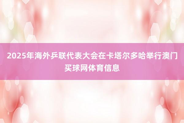 2025年海外乒联代表大会在卡塔尔多哈举行澳门买球网体育信息