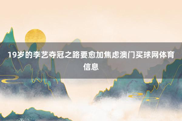 19岁的李艺夺冠之路要愈加焦虑澳门买球网体育信息