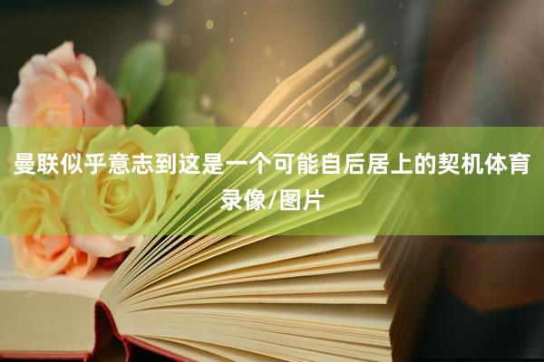 曼联似乎意志到这是一个可能自后居上的契机体育录像/图片