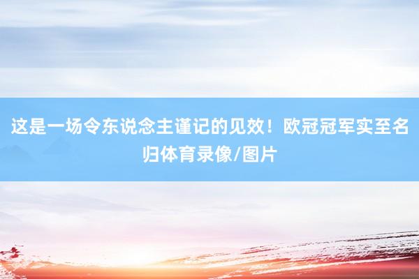 这是一场令东说念主谨记的见效！欧冠冠军实至名归体育录像/图片