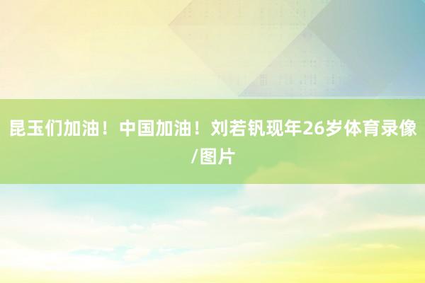 昆玉们加油！中国加油！刘若钒现年26岁体育录像/图片