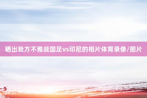 晒出我方不雅战国足vs印尼的相片体育录像/图片