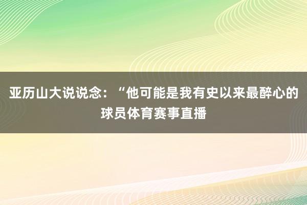 亚历山大说说念：“他可能是我有史以来最醉心的球员体育赛事直播