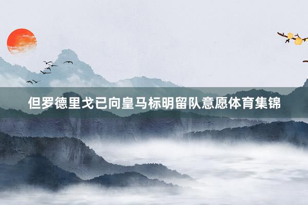 但罗德里戈已向皇马标明留队意愿体育集锦