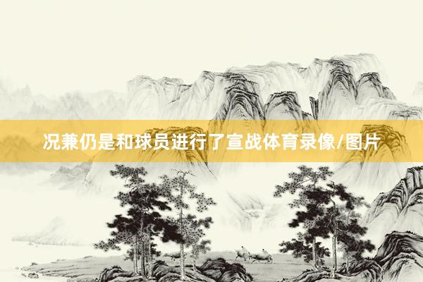 况兼仍是和球员进行了宣战体育录像/图片