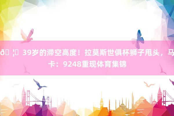 🦁39岁的滞空高度！拉莫斯世俱杯狮子甩头，马卡：9248重现体育集锦