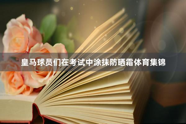 皇马球员们在考试中涂抹防晒霜体育集锦