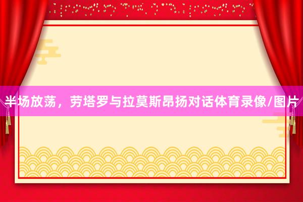 半场放荡，劳塔罗与拉莫斯昂扬对话体育录像/图片