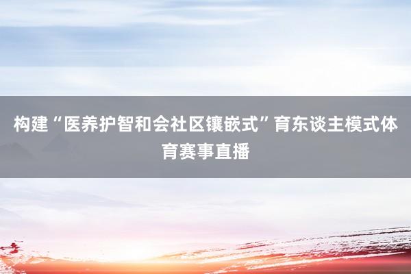 构建“医养护智和会社区镶嵌式”育东谈主模式体育赛事直播