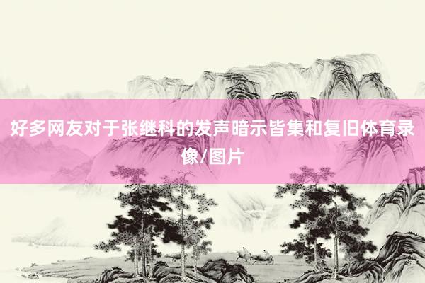 好多网友对于张继科的发声暗示皆集和复旧体育录像/图片