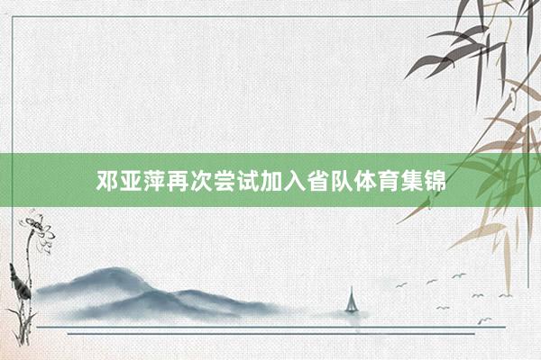 邓亚萍再次尝试加入省队体育集锦