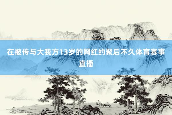 在被传与大我方13岁的网红约聚后不久体育赛事直播