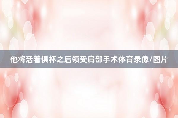他将活着俱杯之后领受肩部手术体育录像/图片