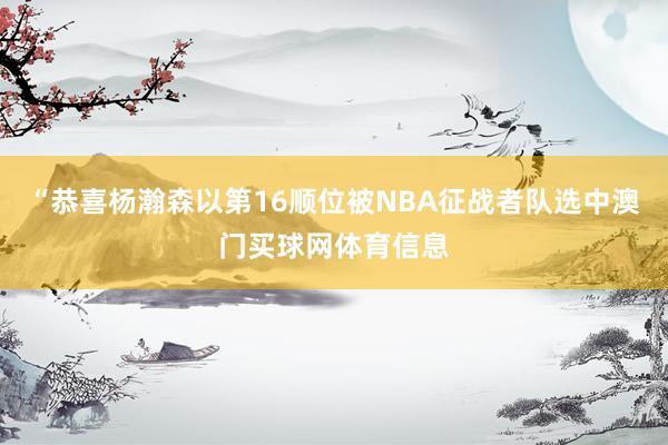 “恭喜杨瀚森以第16顺位被NBA征战者队选中澳门买球网体育信息