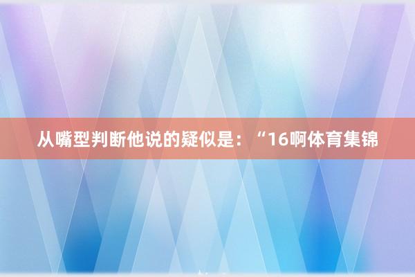 从嘴型判断他说的疑似是：“16啊体育集锦