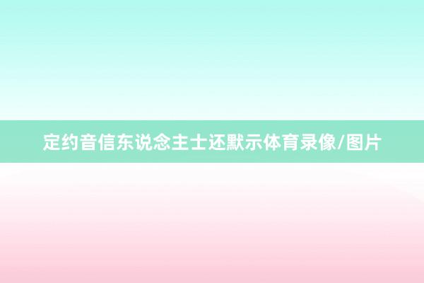 定约音信东说念主士还默示体育录像/图片