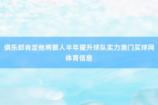 俱乐部肯定他将鄙人半年擢升球队实力澳门买球网体育信息