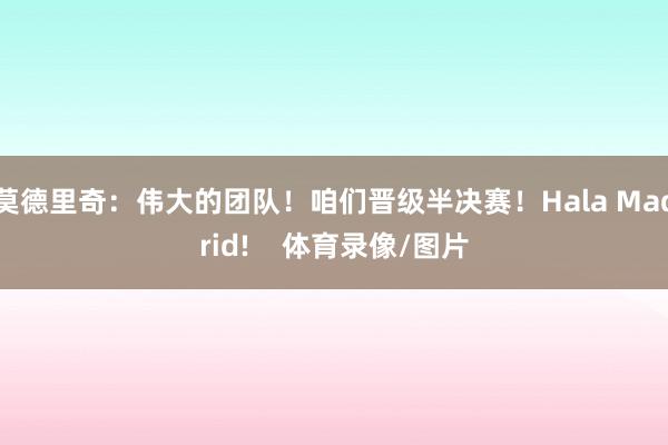 莫德里奇：伟大的团队！咱们晋级半决赛！Hala Madrid!    体育录像/图片