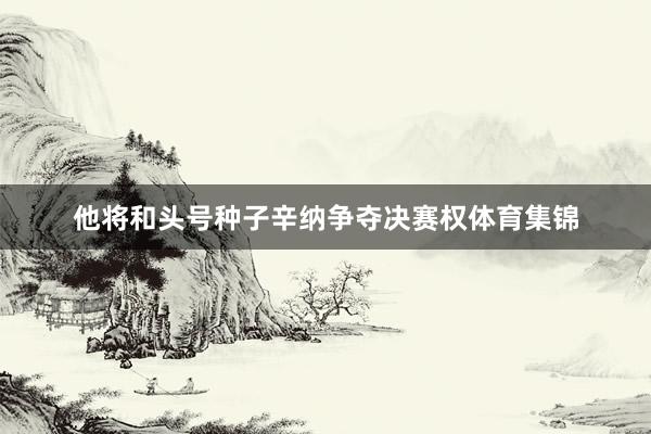 他将和头号种子辛纳争夺决赛权体育集锦