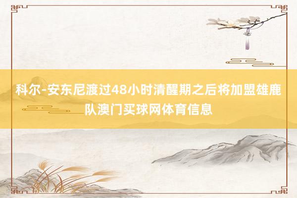 科尔-安东尼渡过48小时清醒期之后将加盟雄鹿队澳门买球网体育信息